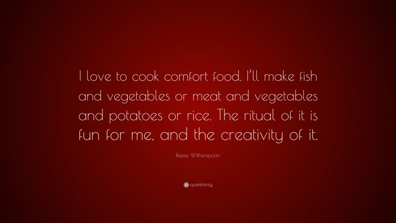 Reese Witherspoon Quote: “I love to cook comfort food. I’ll make fish and vegetables or meat and vegetables and potatoes or rice. The ritual of it is fun for me, and the creativity of it.”