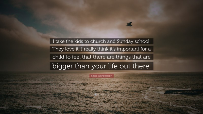 Reese Witherspoon Quote: “I take the kids to church and Sunday school. They love it. I really think it’s important for a child to feel that there are things that are bigger than your life out there.”