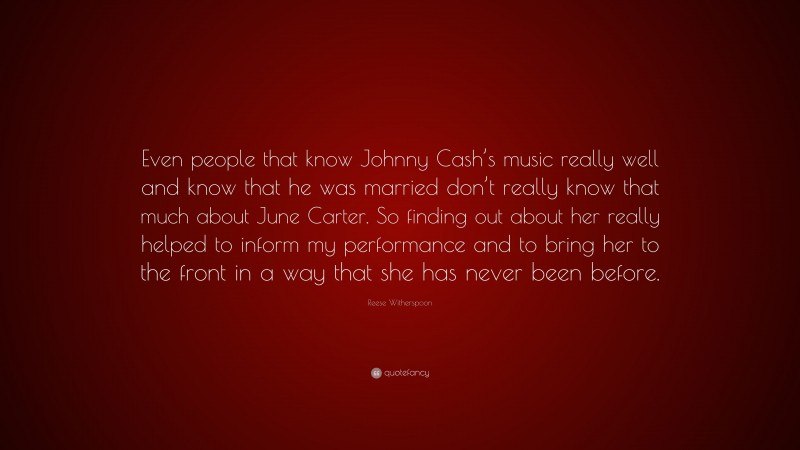 Reese Witherspoon Quote: “Even people that know Johnny Cash’s music really well and know that he was married don’t really know that much about June Carter. So finding out about her really helped to inform my performance and to bring her to the front in a way that she has never been before.”