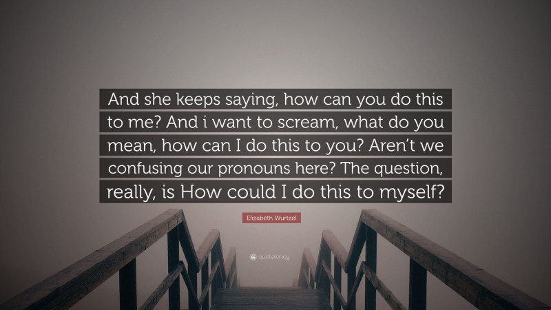 Elizabeth Wurtzel Quote: “And she keeps saying, how can you do this to me? And i want to scream, what do you mean, how can I do this to you? Aren’t we confusing our pronouns here? The question, really, is How could I do this to myself?”