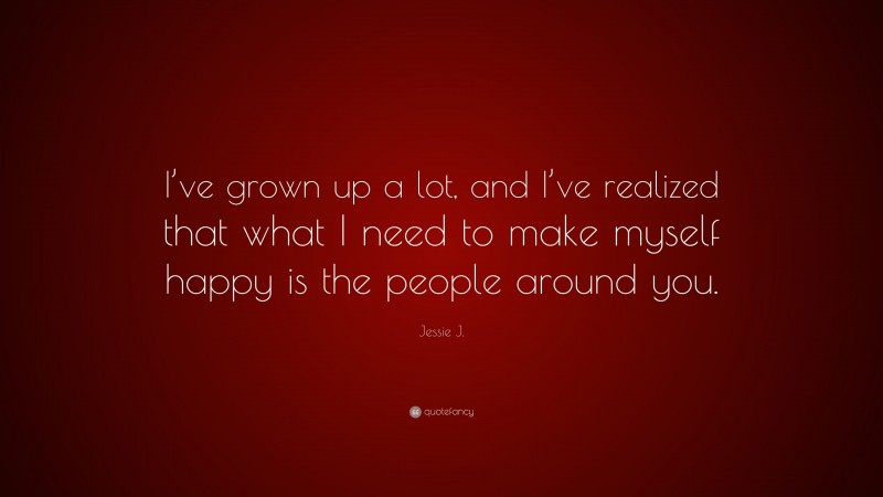 Jessie J. Quote: “I’ve grown up a lot, and I’ve realized that what I need to make myself happy is the people around you.”