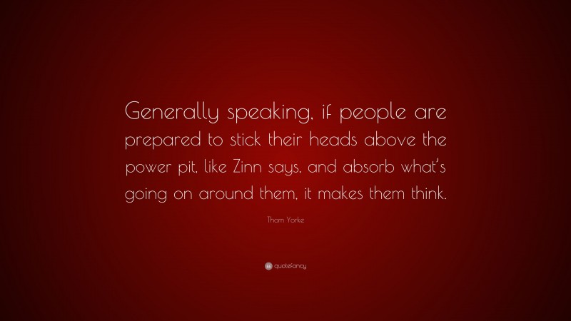 Thom Yorke Quote: “Generally speaking, if people are prepared to stick their heads above the power pit, like Zinn says, and absorb what’s going on around them, it makes them think.”