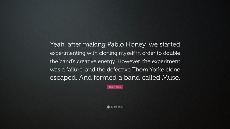 Thom Yorke Quote: “Yeah, after making Pablo Honey, we started experimenting with cloning myself in order to double the band’s creative energy. However, the experiment was a failure, and the defective Thom Yorke clone escaped. And formed a band called Muse.”