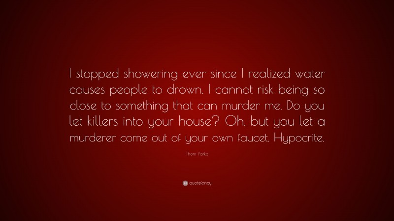 Thom Yorke Quote: “I stopped showering ever since I realized water causes people to drown. I cannot risk being so close to something that can murder me. Do you let killers into your house? Oh, but you let a murderer come out of your own faucet. Hypocrite.”