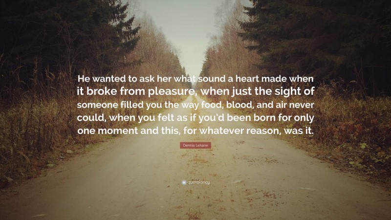 Dennis Lehane Quote: “He wanted to ask her what sound a heart made when it broke from pleasure, when just the sight of someone filled you the way food, blood, and air never could, when you felt as if you’d been born for only one moment and this, for whatever reason, was it.”