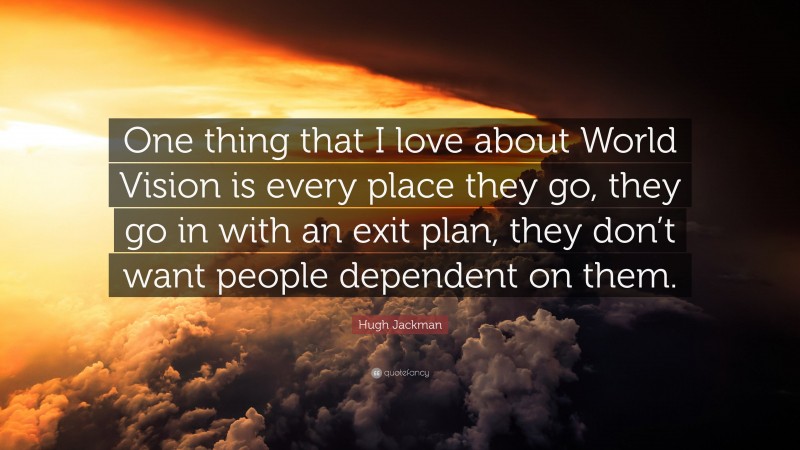 Hugh Jackman Quote: “One thing that I love about World Vision is every place they go, they go in with an exit plan, they don’t want people dependent on them.”