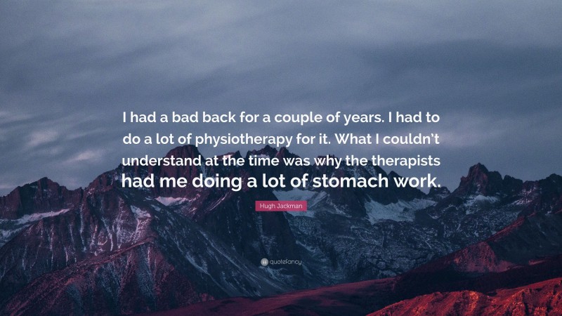 Hugh Jackman Quote: “I had a bad back for a couple of years. I had to do a lot of physiotherapy for it. What I couldn’t understand at the time was why the therapists had me doing a lot of stomach work.”
