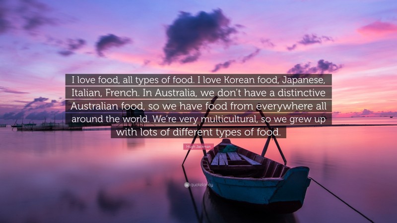 Hugh Jackman Quote: “I love food, all types of food. I love Korean food, Japanese, Italian, French. In Australia, we don’t have a distinctive Australian food, so we have food from everywhere all around the world. We’re very multicultural, so we grew up with lots of different types of food.”