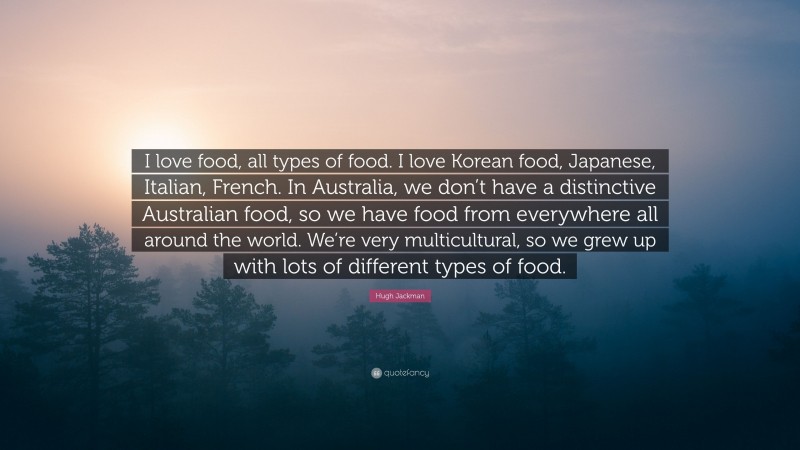 Hugh Jackman Quote: “I love food, all types of food. I love Korean food, Japanese, Italian, French. In Australia, we don’t have a distinctive Australian food, so we have food from everywhere all around the world. We’re very multicultural, so we grew up with lots of different types of food.”