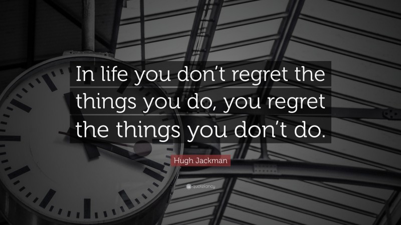 Hugh Jackman Quote: “In life you don’t regret the things you do, you regret the things you don’t do.”