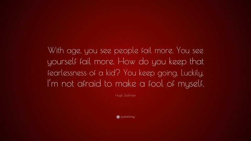 Hugh Jackman Quote: “With age, you see people fail more. You see yourself fail more. How do you keep that fearlessness of a kid? You keep going. Luckily, I’m not afraid to make a fool of myself.”