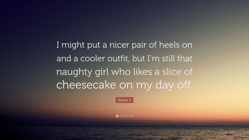 Jessie J. Quote: “I might put a nicer pair of heels on and a cooler outfit, but I’m still that naughty girl who likes a slice of cheesecake on my day off.”