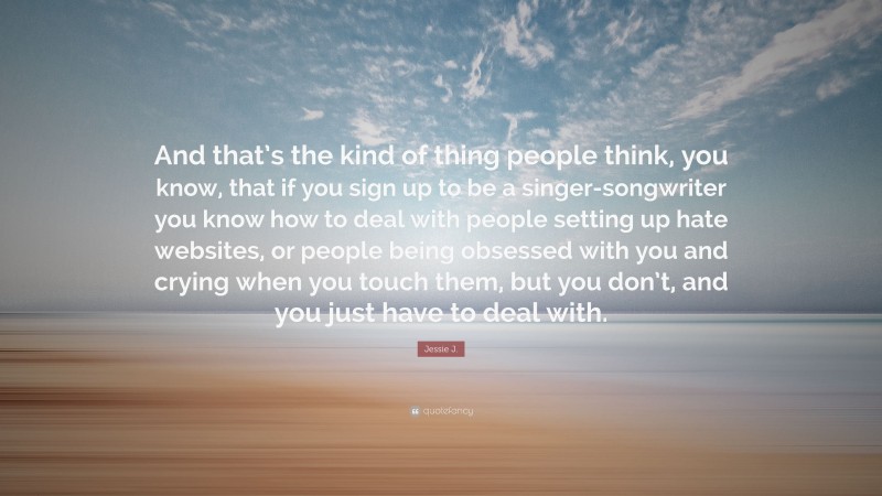 Jessie J. Quote: “And that’s the kind of thing people think, you know, that if you sign up to be a singer-songwriter you know how to deal with people setting up hate websites, or people being obsessed with you and crying when you touch them, but you don’t, and you just have to deal with.”