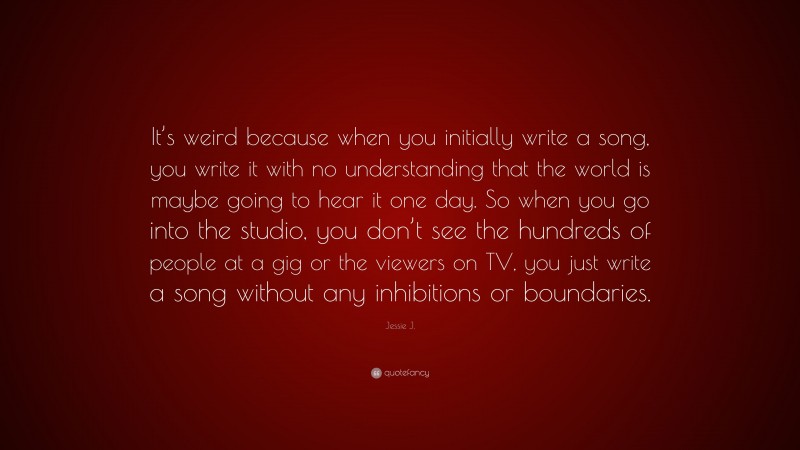 Jessie J. Quote: “It’s weird because when you initially write a song, you write it with no understanding that the world is maybe going to hear it one day. So when you go into the studio, you don’t see the hundreds of people at a gig or the viewers on TV, you just write a song without any inhibitions or boundaries.”