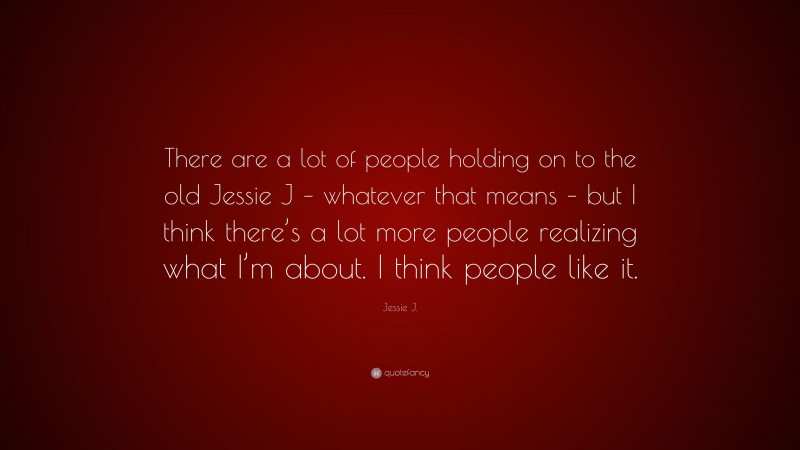 Jessie J. Quote: “There are a lot of people holding on to the old Jessie J – whatever that means – but I think there’s a lot more people realizing what I’m about. I think people like it.”