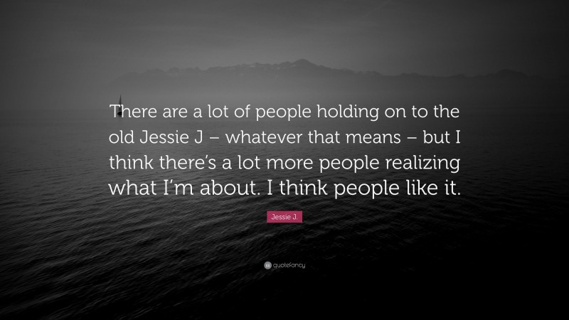 Jessie J. Quote: “There are a lot of people holding on to the old Jessie J – whatever that means – but I think there’s a lot more people realizing what I’m about. I think people like it.”