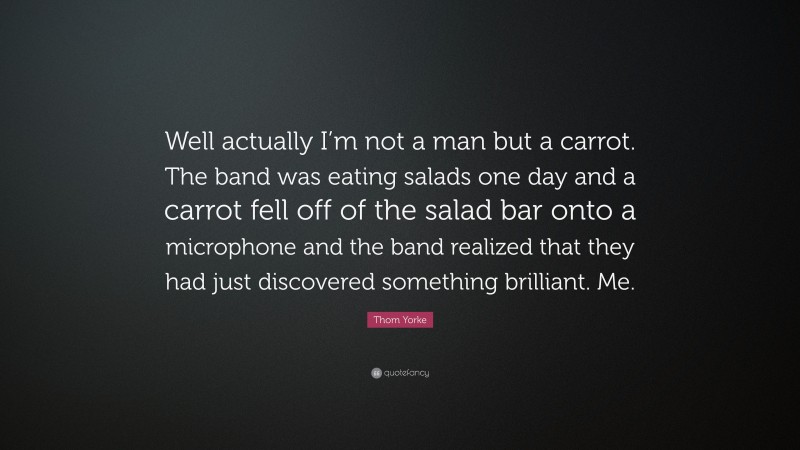 Thom Yorke Quote: “Well actually I’m not a man but a carrot. The band was eating salads one day and a carrot fell off of the salad bar onto a microphone and the band realized that they had just discovered something brilliant. Me.”