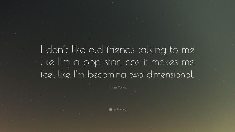 Thom Yorke Quote: “I don’t like old friends talking to me like I’m a pop star, cos it makes me feel like I’m becoming two-dimensional.”