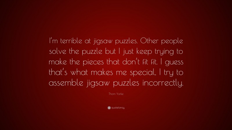 Thom Yorke Quote: “I’m terrible at jigsaw puzzles. Other people solve the puzzle but I just keep trying to make the pieces that don’t fit fit. I guess that’s what makes me special, I try to assemble jigsaw puzzles incorrectly.”