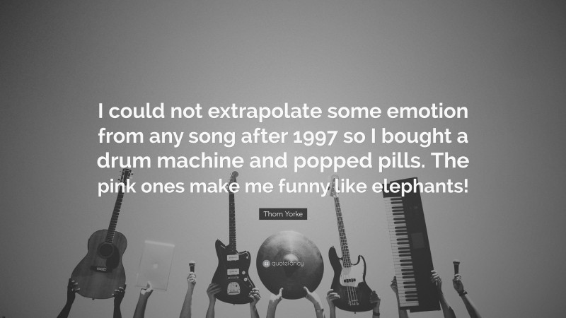 Thom Yorke Quote: “I could not extrapolate some emotion from any song after 1997 so I bought a drum machine and popped pills. The pink ones make me funny like elephants!”