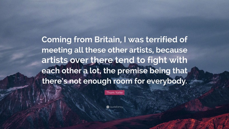 Thom Yorke Quote: “Coming from Britain, I was terrified of meeting all these other artists, because artists over there tend to fight with each other a lot, the premise being that there’s not enough room for everybody.”