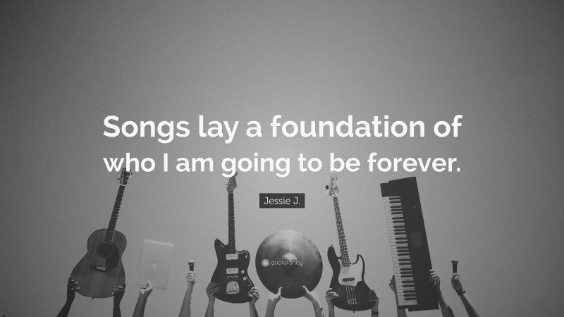 Jessie J. Quote: “Songs lay a foundation of who I am going to be forever.”