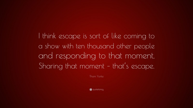 Thom Yorke Quote: “I think escape is sort of like coming to a show with ten thousand other people and responding to that moment. Sharing that moment – that’s escape.”