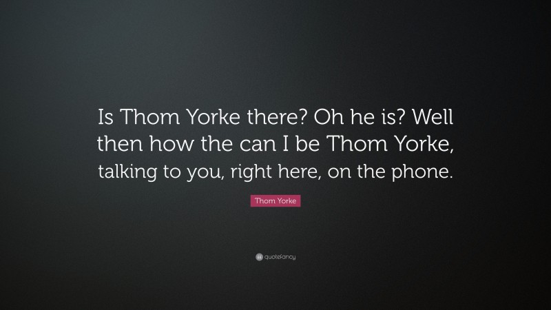 Thom Yorke Quote: “Is Thom Yorke there? Oh he is? Well then how the can I be Thom Yorke, talking to you, right here, on the phone.”