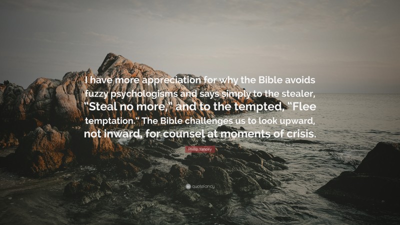 Philip Yancey Quote: “I have more appreciation for why the Bible avoids fuzzy psychologisms and says simply to the stealer, “Steal no more,” and to the tempted, “Flee temptation.” The Bible challenges us to look upward, not inward, for counsel at moments of crisis.”