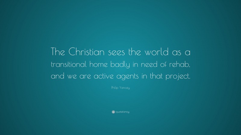 Philip Yancey Quote: “The Christian sees the world as a transitional home badly in need of rehab, and we are active agents in that project.”