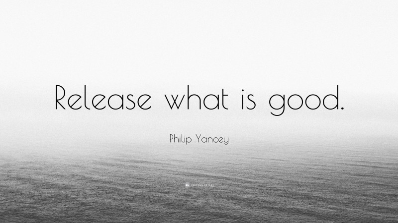 Philip Yancey Quote: “Release what is good.”