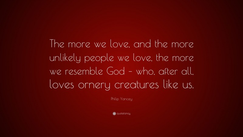 Philip Yancey Quote: “The more we love, and the more unlikely people we love, the more we resemble God – who, after all, loves ornery creatures like us.”