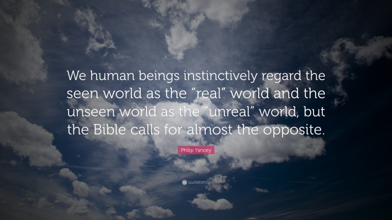 Philip Yancey Quote: “We human beings instinctively regard the seen world as the “real” world and the unseen world as the “unreal” world, but the Bible calls for almost the opposite.”
