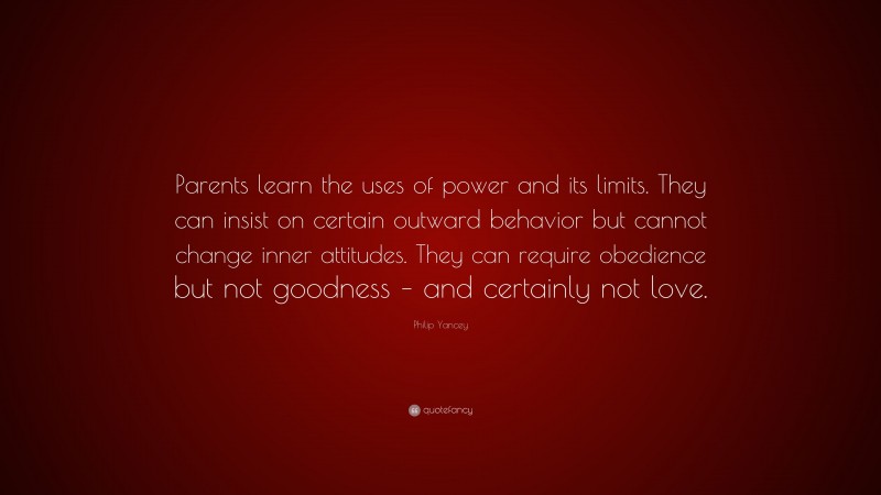 Philip Yancey Quote: “Parents learn the uses of power and its limits. They can insist on certain outward behavior but cannot change inner attitudes. They can require obedience but not goodness – and certainly not love.”