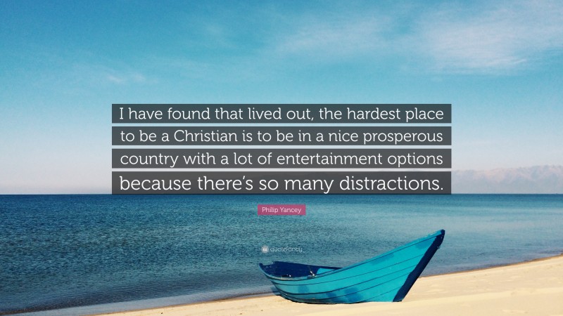 Philip Yancey Quote: “I have found that lived out, the hardest place to be a Christian is to be in a nice prosperous country with a lot of entertainment options because there’s so many distractions.”