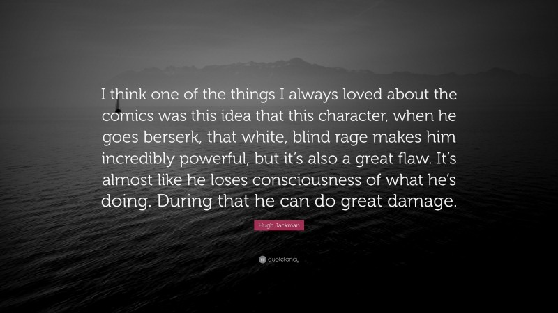 Hugh Jackman Quote: “I think one of the things I always loved about the comics was this idea that this character, when he goes berserk, that white, blind rage makes him incredibly powerful, but it’s also a great flaw. It’s almost like he loses consciousness of what he’s doing. During that he can do great damage.”