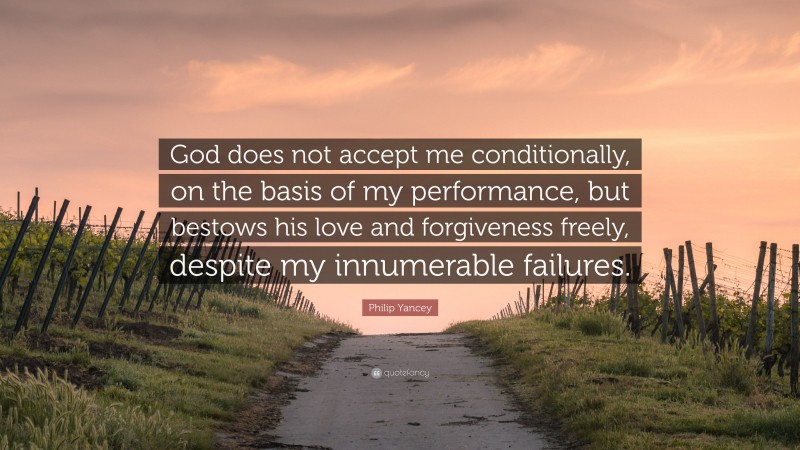 Philip Yancey Quote: “God does not accept me conditionally, on the basis of my performance, but bestows his love and forgiveness freely, despite my innumerable failures.”