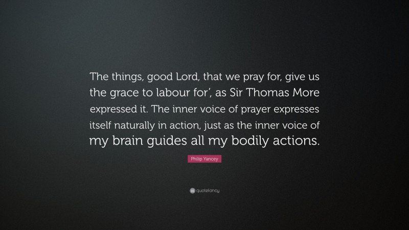 Philip Yancey Quote: “The things, good Lord, that we pray for, give us the grace to labour for’, as Sir Thomas More expressed it. The inner voice of prayer expresses itself naturally in action, just as the inner voice of my brain guides all my bodily actions.”