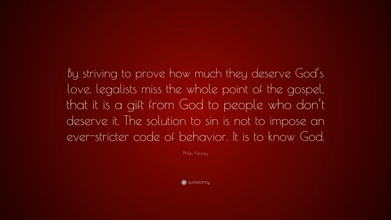 Philip Yancey Quote: “By striving to prove how much they deserve God’s love, legalists miss the whole point of the gospel, that it is a gift from God to people who don’t deserve it. The solution to sin is not to impose an ever-stricter code of behavior. It is to know God.”