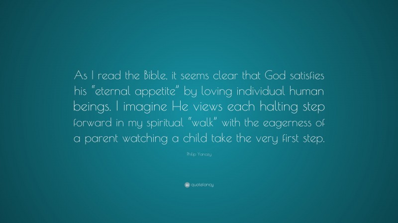 Philip Yancey Quote: “As I read the Bible, it seems clear that God satisfies his “eternal appetite” by loving individual human beings. I imagine He views each halting step forward in my spiritual “walk” with the eagerness of a parent watching a child take the very first step.”