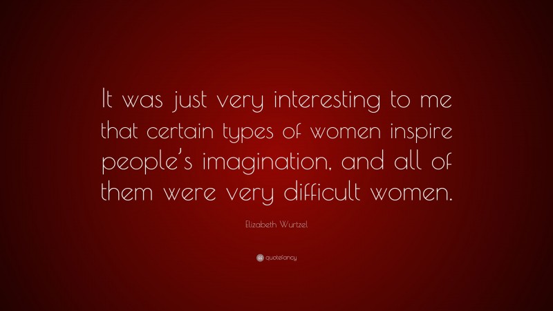 Elizabeth Wurtzel Quote: “It was just very interesting to me that certain types of women inspire people’s imagination, and all of them were very difficult women.”