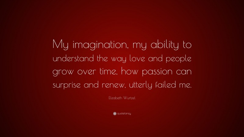 Elizabeth Wurtzel Quote: “My imagination, my ability to understand the way love and people grow over time, how passion can surprise and renew, utterly failed me.”