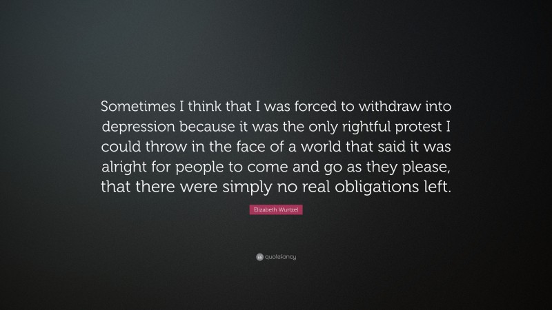 Elizabeth Wurtzel Quote: “Sometimes I think that I was forced to withdraw into depression because it was the only rightful protest I could throw in the face of a world that said it was alright for people to come and go as they please, that there were simply no real obligations left.”