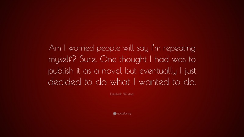 Elizabeth Wurtzel Quote: “Am I worried people will say I’m repeating myself? Sure. One thought I had was to publish it as a novel but eventually I just decided to do what I wanted to do.”