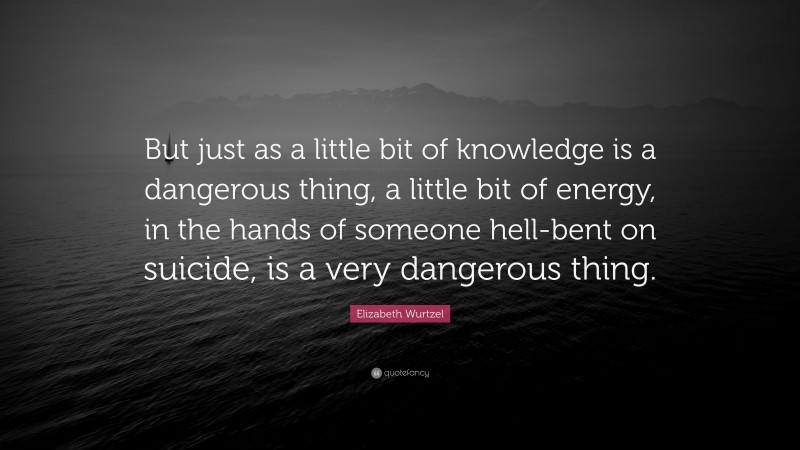 Elizabeth Wurtzel Quote: “But just as a little bit of knowledge is a dangerous thing, a little bit of energy, in the hands of someone hell-bent on suicide, is a very dangerous thing.”