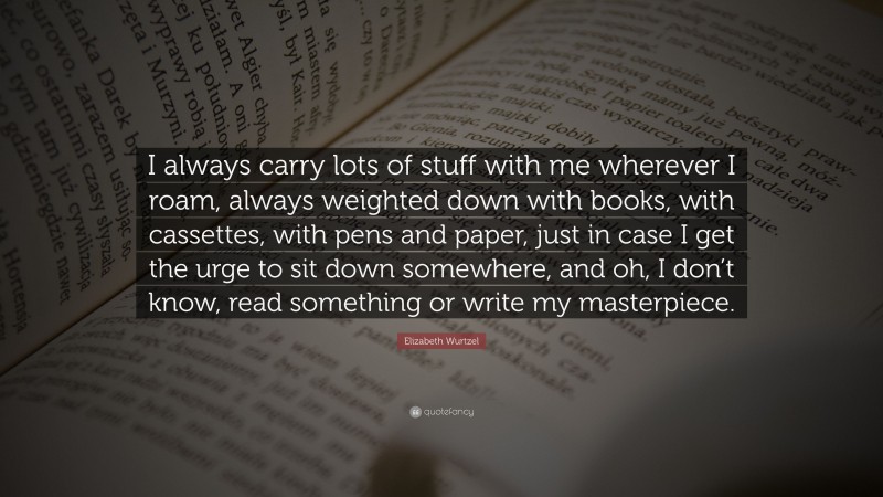 Elizabeth Wurtzel Quote: “I always carry lots of stuff with me wherever I roam, always weighted down with books, with cassettes, with pens and paper, just in case I get the urge to sit down somewhere, and oh, I don’t know, read something or write my masterpiece.”