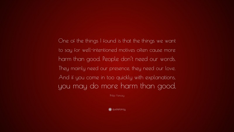 Philip Yancey Quote: “One of the things I found is that the things we want to say for well-intentioned motives often cause more harm than good. People don’t need our words. They mainly need our presence, they need our love. And if you come in too quickly with explanations, you may do more harm than good.”