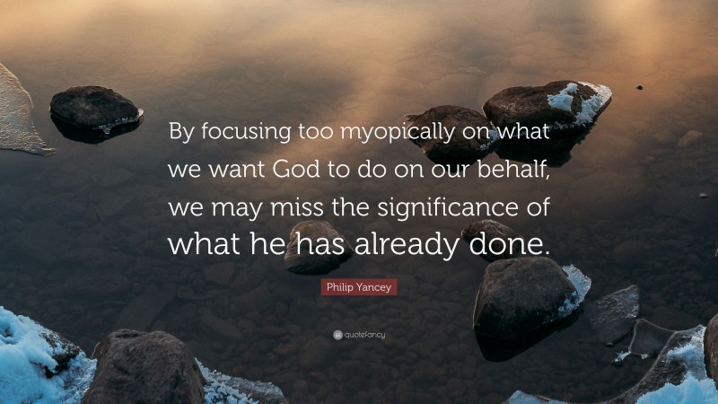 Philip Yancey Quote: “By focusing too myopically on what we want God to do on our behalf, we may miss the significance of what he has already done.”