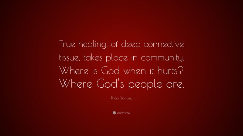 Philip Yancey Quote: “True healing, of deep connective tissue, takes place in community. Where is God when it hurts? Where God’s people are.”