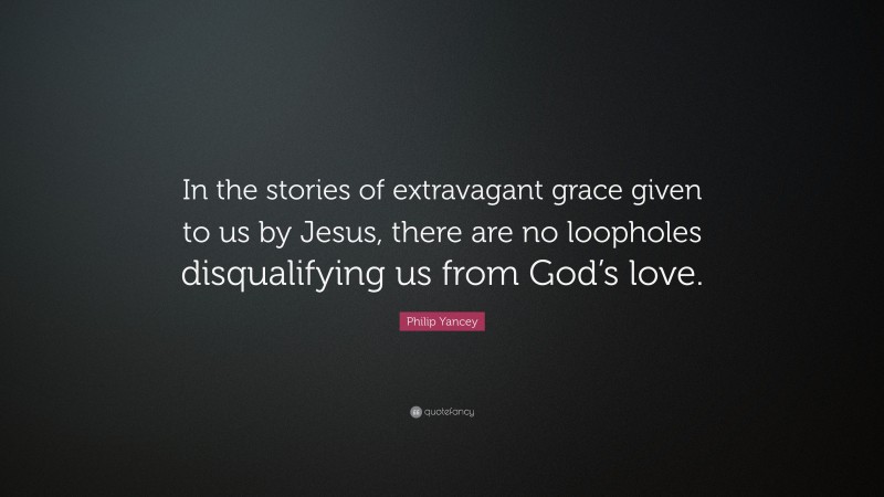 Philip Yancey Quote: “In the stories of extravagant grace given to us by Jesus, there are no loopholes disqualifying us from God’s love.”